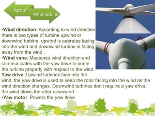 •Wind direction: According to wind direction
there is two types of turbine upwind or
downwind turbine, upwind is operates facing
into the wind and downwind turbine is facing
away from the wind .
•Wind vane: Measures wind direction and
communicates with the yaw drive to orient
the turbine properly with respect to the wind.
Yaw drive: Upwind turbines face into the
wind; the yaw drive is used to keep the rotor facing into the wind as the
wind direction changes. Downwind turbines don't require a yaw drive,
the wind blows the rotor downwind.
•Yaw motor: Powers the yaw drive
Part of
Wind turbine
9
 
