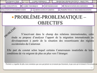 INTRODUCTION CADRE EMPIRIQUE PROBLÈME-PROBLEMATIQUE –OBJECTIFS
CADRE CONCEPTUEL CADRE THEORIQUE MÉTHODOLOGIE PRESENTATION DES DONNÉES
RÉSULTATS ET INTERPRÉTATION PERSPECTIVES ET RECOMMANDATIONSDIFFICULTÉS ET LIMITES
 PROBLÈME-PROBLEMATIQUE –
OBJECTIFS
12
S’inscrivant dans le champ des relations internationales, cette
étude se propose d’analyser l’apport de la migration internationale au
développement à partir de la situation des ressortissants des régions
occidentales du Cameroun
Elle part du constat selon lequel certains Camerounais insatisfaits de leurs
conditions de vie migrent de plus en plus vers l’étranger.
Pourtant a y regarder de près, nous constatons que ceux qui partent ne reviennent pas forcement, et que ceux qui reviennent n’investissent pas
Pourtant a y regarder de près, nous constatons que ceux qui partent ne reviennent pas forcement, et que ceux qui reviennent n’investissent pas
 