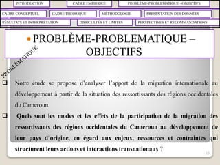 INTRODUCTION CADRE EMPIRIQUE PROBLÈME-PROBLEMATIQUE –OBJECTIFS
CADRE CONCEPTUEL CADRE THEORIQUE MÉTHODOLOGIE PRESENTATION DES DONNÉES
RÉSULTATS ET INTERPRÉTATION PERSPECTIVES ET RECOMMANDATIONSDIFFICULTÉS ET LIMITES
 PROBLÈME-PROBLEMATIQUE –
OBJECTIFS
13
 Notre étude se propose d’analyser l’apport de la migration internationale au
développement à partir de la situation des ressortissants des régions occidentales
du Cameroun.
 Quels sont les modes et les effets de la participation de la migration des
ressortissants des régions occidentales du Cameroun au développement de
leur pays d’origine, eu égard aux enjeux, ressources et contraintes qui
structurent leurs actions et interactions transnationaux ?
 