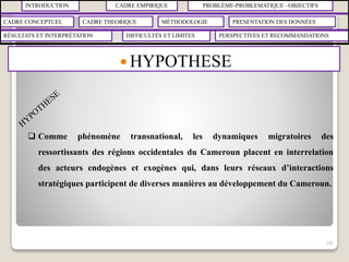 INTRODUCTION CADRE EMPIRIQUE PROBLÈME-PROBLEMATIQUE –OBJECTIFS
CADRE CONCEPTUEL CADRE THEORIQUE MÉTHODOLOGIE PRESENTATION DES DONNÉES
RÉSULTATS ET INTERPRÉTATION PERSPECTIVES ET RECOMMANDATIONSDIFFICULTÉS ET LIMITES
 HYPOTHESE
18
 Comme phénomène transnational, les dynamiques migratoires des
ressortissants des régions occidentales du Cameroun placent en interrelation
des acteurs endogènes et exogènes qui, dans leurs réseaux d’interactions
stratégiques participent de diverses manières au développement du Cameroun.
 