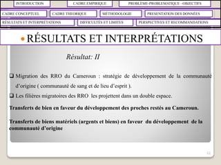 INTRODUCTION CADRE EMPIRIQUE PROBLÈME-PROBLEMATIQUE –OBJECTIFS
CADRE CONCEPTUEL CADRE THEORIQUE MÉTHODOLOGIE PRESENTATION DES DONNÉES
RÉSULTATS ET INTERPRÉTATIONS PERSPECTIVES ET RECOMMANDATIONSDIFFICULTÉS ET LIMITES
 RÉSULTATS ET INTERPRÉTATIONS
22
 Migration des RRO du Cameroun : stratégie de développement de la communauté
d’origine ( communauté de sang et de lieu d’esprit ).
 Les filières migratoires des RRO les projettent dans un double espace.
Transferts de bien en faveur du développement des proches restés au Cameroun.
Transferts de biens matériels (argents et biens) en faveur du développement de la
communauté d’origine
Résultat: II
 