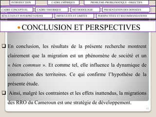INTRODUCTION CADRE EMPIRIQUE PROBLÈME-PROBLEMATIQUE –OBJECTIFS
CADRE CONCEPTUEL CADRE THEORIQUE MÉTHODOLOGIE PRESENTATION DES DONNÉES
RÉSULTATS ET INTERPRÉTATIONS PERSPECTIVES ET RECOMMANDATIONSDIFFICULTÉS ET LIMITES
 CONCLUSION ET PERSPECTIVES
29
 En conclusion, les résultats de la présente recherche montrent
clairement que la migration est un phénomène de société et un
« bien commun ». Et comme tel, elle influence la dynamique de
construction des territoires. Ce qui confirme l’hypothèse de la
présente étude.
 Ainsi, malgré les contraintes et les effets inattendus, la migrations
des RRO du Cameroun est une stratégie de développement.
 