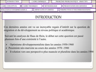 INTRODUCTION CADRE EMPIRIQUE PROBLÈME-PROBLEMATIQUE –OBJECTIFS
CADRE CONCEPTUEL CADRE THEORIQUE MÉTHODOLOGIE PRESENTATION DES DONNÉES
RÉSULTATS ET INTERPRÉTATION S PERSPECTIVES ET RECOMMANDATIONSDIFFICULTÉS ET LIMITES
INTRODUCTION
5
Ces dernières années ont vu un incroyable regain d’intérêt sur la question de
migration et du développement au niveau politique et académique.
Suivant les analyses de Haas de Hein, le débat sur cette question est passé
plusieurs fois d’une extrémité à l’autre.
 Optimisme développementaliste dans les années 1950-1960
 Pessimiste néo-marxiste au cours des années 1970 -1980
 Evolution vers une perspective plus nuancée et pluraliste dans les années 1990
 