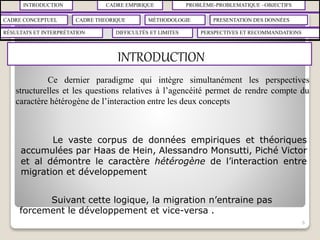 INTRODUCTION CADRE EMPIRIQUE PROBLÈME-PROBLEMATIQUE –OBJECTIFS
CADRE CONCEPTUEL CADRE THEORIQUE MÉTHODOLOGIE PRESENTATION DES DONNÉES
RÉSULTATS ET INTERPRÉTATION PERSPECTIVES ET RECOMMANDATIONSDIFFICULTÉS ET LIMITES
INTRODUCTION
6
Le vaste corpus de données empiriques et théoriques
accumulées par Haas de Hein, Alessandro Monsutti, Piché Victor
et al démontre le caractère hétérogène de l’interaction entre
migration et développement
Suivant cette logique, la migration n’entraine pas
forcement le développement et vice-versa .
Ce dernier paradigme qui intègre simultanément les perspectives
structurelles et les questions relatives à l’agencéité permet de rendre compte du
caractère hétérogène de l’interaction entre les deux concepts
 