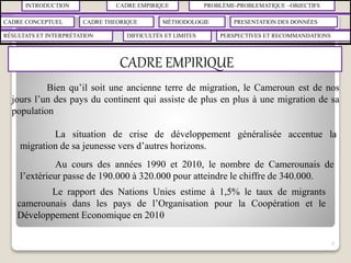 INTRODUCTION CADRE EMPIRIQUE PROBLÈME-PROBLEMATIQUE –OBJECTIFS
CADRE CONCEPTUEL CADRE THEORIQUE MÉTHODOLOGIE PRESENTATION DES DONNÉES
RÉSULTATS ET INTERPRÉTATION PERSPECTIVES ET RECOMMANDATIONSDIFFICULTÉS ET LIMITES
CADRE EMPIRIQUE
7
Bien qu’il soit une ancienne terre de migration, le Cameroun est de nos
jours l’un des pays du continent qui assiste de plus en plus à une migration de sa
population
La situation de crise de développement généralisée accentue la
migration de sa jeunesse vers d’autres horizons.
Au cours des années 1990 et 2010, le nombre de Camerounais de
l’extérieur passe de 190.000 à 320.000 pour atteindre le chiffre de 340.000.
Le rapport des Nations Unies estime à 1,5% le taux de migrants
camerounais dans les pays de l’Organisation pour la Coopération et le
Développement Economique en 2010
 