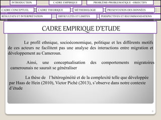 INTRODUCTION CADRE EMPIRIQUE PROBLÈME-PROBLEMATIQUE –OBJECTIFS
CADRE CONCEPTUEL CADRE THEORIQUE MÉTHODOLOGIE PRESENTATION DES DONNÉES
RÉSULTATS ET INTERPRÉTATION PERSPECTIVES ET RECOMMANDATIONSDIFFICULTÉS ET LIMITES
CADRE EMPIRIQUE D’ETUDE
8
Le profil ethnique, socioéconomique, politique et les différents motifs
de ces acteurs ne facilitent pas une analyse des interactions entre migration et
développement au Cameroun.
Ainsi, une conceptualisation des comportements migratoires
camerounais ne saurait se généraliser
La thèse de l’hétérogénéité et de la complexité telle que développée
par Haas de Hein (2010), Victor Piché (2013), s’observe dans notre contexte
d’étude
 