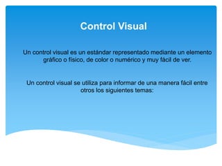 Control Visual
Un control visual es un estándar representado mediante un elemento
gráfico o físico, de color o numérico y muy fácil de ver.
Un control visual se utiliza para informar de una manera fácil entre
otros los siguientes temas:
 