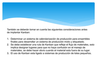También se deberán tomar en cuenta las siguientes consideraciones antes
de implantar Kanban:
1. Determinar un sistema de calendarización de producción para ensambles
finales para desarrollar un sistema de producción mixto y etiquetado.
2. Se debe establecer una ruta de Kanban que refleje el flujo de materiales, esto
implica designar lugares para que no haya confusión en el manejo de
materiales, se debe hacer obvio cuando el material esta fuera de su lugar.
3. El uso de Kanban esta ligado a sistemas de producción de lotes pequeños.
 