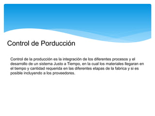 Control de Porducción
Control de la producción es la integración de los diferentes procesos y el
desarrollo de un sistema Justo a Tiempo, en la cual los materiales llegaran en
el tiempo y cantidad requerida en las diferentes etapas de la fabrica y si es
posible incluyendo a los proveedores.
 