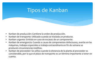 Tipos de Kanban
• Kanban de producción: Contiene la orden de producción.
• Kanban de transporte: Utilizado cuando se traslada un producto.
• Kanban urgente: Emitido en caso de escasez de un componente.
• Kanban de emergencia: Cuando a causa de componentes defectuoso, averías en las
máquinas, trabajos especiales o trabajo extraordinario en fin de semana se
producen circunstancias insólitas.
• Kanban de proveedor: Se utiliza cuando la distancia de la planta al proveedor es
considerable, por lo que el plazo de transporte es un término importante a tener en
cuenta.
 