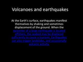 Volcanoes and earthquakes

At the Earth's surface, earthquakes manifest
   themselves by shaking and sometimes
   displacement of the ground. When the
 epicenter of a large earthquake is located
   offshore, the seabed may be displaced
sufficiently to cause a tsunami. Earthquakes
can also trigger landslides, and occasionally
               volcanic activity.
 