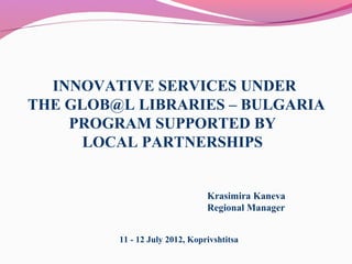 INNOVATIVE SERVICES UNDER
THE GLOB@L LIBRARIES – BULGARIA
PROGRAM SUPPORTED BY
LOCAL PARTNERSHIPS
11 - 12 July 2012, Koprivshtitsa
Krasimira Kaneva
Regional Manager
 