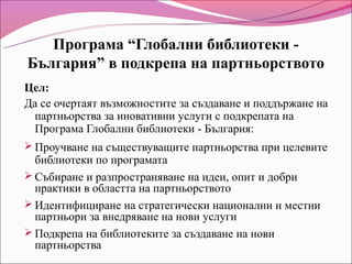 Програма “Глобални библиотеки -
България” в подкрепа на партньорството
Цел:
Да се очертаят възможностите за създаване и поддържане на
 партньорства за иновативни услуги с подкрепата на
 Програма Глобални библиотеки - България:
 Проучване на съществуващите партньорства при целевите
  библиотеки по програмата
 Събиране и разпространяване на идеи, опит и добри
  практики в областта на партньорството
 Идентифициране на стратегически национални и местни
  партньори за внедряване на нови услуги
 Подкрепа на библиотеките за създаване на нови
  партньорства
 