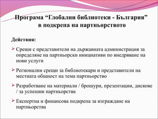 Програма “Глобални библиотеки - България”
       в подкрепа на партньорството

Действия:
 Срещи с представители на държавната администрация за
 определяне на партньорски инициативи по внедряване на
 нови услуги
 Регионални срещи за библиотекари и представители на
 местната общност на тема партньорство
 Разработване на материали / брошури, презентации, дискове
 / за успешни партньорства
 Експертна и финансова подкрепа за изграждане на
 партньорства
 