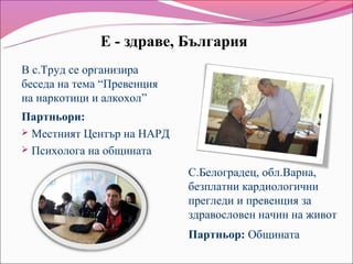 Е - здраве, България
В с.Труд се организира
беседа на тема “Превенция
на наркотици и алкохол”
Партньори:
 Местният Център на НАРД
 Психолога на общината

                            С.Белоградец, обл.Варна,
                            безплатни кардиологични
                            прегледи и превенция за
                            здравословен начин на живот
                            Партньор: Общината
 