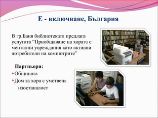 Е - включване, България

В гр.Баня библиотеката предлага
услугата “Приобщаване на хората с
ментални увреждания като активни
потребители на компютрите”

 Партньори:
Общината
Дом за хора с умствена

  изостаналост
 