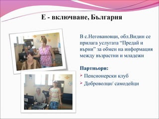В с.Неговановци, обл.Видин се
прилага услугата “Предай и
върни” за обмен на информация
между възрастни и младежи

Партньори:
 Пенсионерски клуб

 Доброволци/ самодейци
 