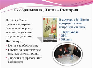 Литва, гр.Утена,                           В с.Арчар, обл. Видин-
предлага програма                          програма за роми,
базирана на игрови                         напуснали училище
техники за ученици,                         Партньори:
                                           ОИЦ
напуснали училище
                            ПРЕДИЗВИКАТЕ   Община
Партньори:                     ЛСТВА

 Център за образование

 Служба за педагогическа
  и психологична помощ
 Дирекция “Образование”
  в общината
 