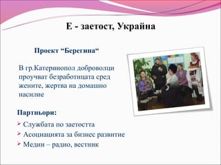 Е - заетост, Украйна

     Проект “Берегина“

В гр.Катеринопол доброволци
проучват безработицата сред
жените, жертва на домашно
насилие

Партньори:
 Службата по заетостта
 Асоциацията за бизнес развитие
 Медии – радио, вестник
 