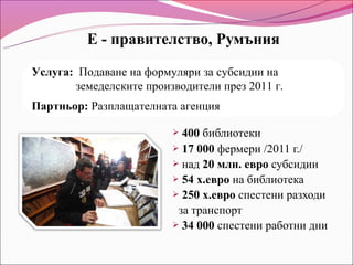 Е - правителство, Румъния

Услуга: Подаване на формуляри за субсидии на
       земеделските производители през 2011 г.
Партньор: Разплащателната агенция

                          400 библиотеки
                          17 000 фермери /2011 г./
                          над 20 млн. евро субсидии
                          54 х.евро на библиотека
                          250 х.евро спестени разходи

                          за транспорт
                          34 000 спестени работни дни
 