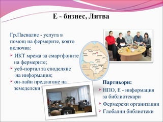 Гр.Пасвалис - услуга в
помощ на фермерите, която
включва:
 ИКТ мрежа за смартфоните
  на фермерите;
 уеб-портал за споделяне
   на информация;
 он-лайн предлагане на        Партньори:
  земеделски продукти         НПО, Е - информация
                               за библиотекари
                              Фермерски организации
                              Глобални библиотеки
 