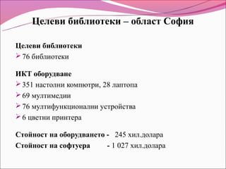 Целеви библиотеки – област София

Целеви библиотеки
 76 библиотеки

ИКТ оборудване
 351 настолни компютри, 28 лаптопа
 69 мултимедии
 76 мултифункционални устройства
 6 цветни принтера

Стойност на оборудването - 245 хил.долара
Стойност на софтуера     - 1 027 хил.долара
 