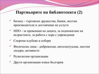 Партньорите на библиотеката (2)
   Бизнес - търговски дружества, банки, местни
    производители и доставчици на услуги
   НПО - за превенция на децата, за подпомагане на
    възрастните, за работа с хора с увреждания
   Спортни клубове и отбори
   Физически лица - доброволци, интелектуалци, местни
    лидери, активисти
   Религиозни организации
   Други организации извън България
 