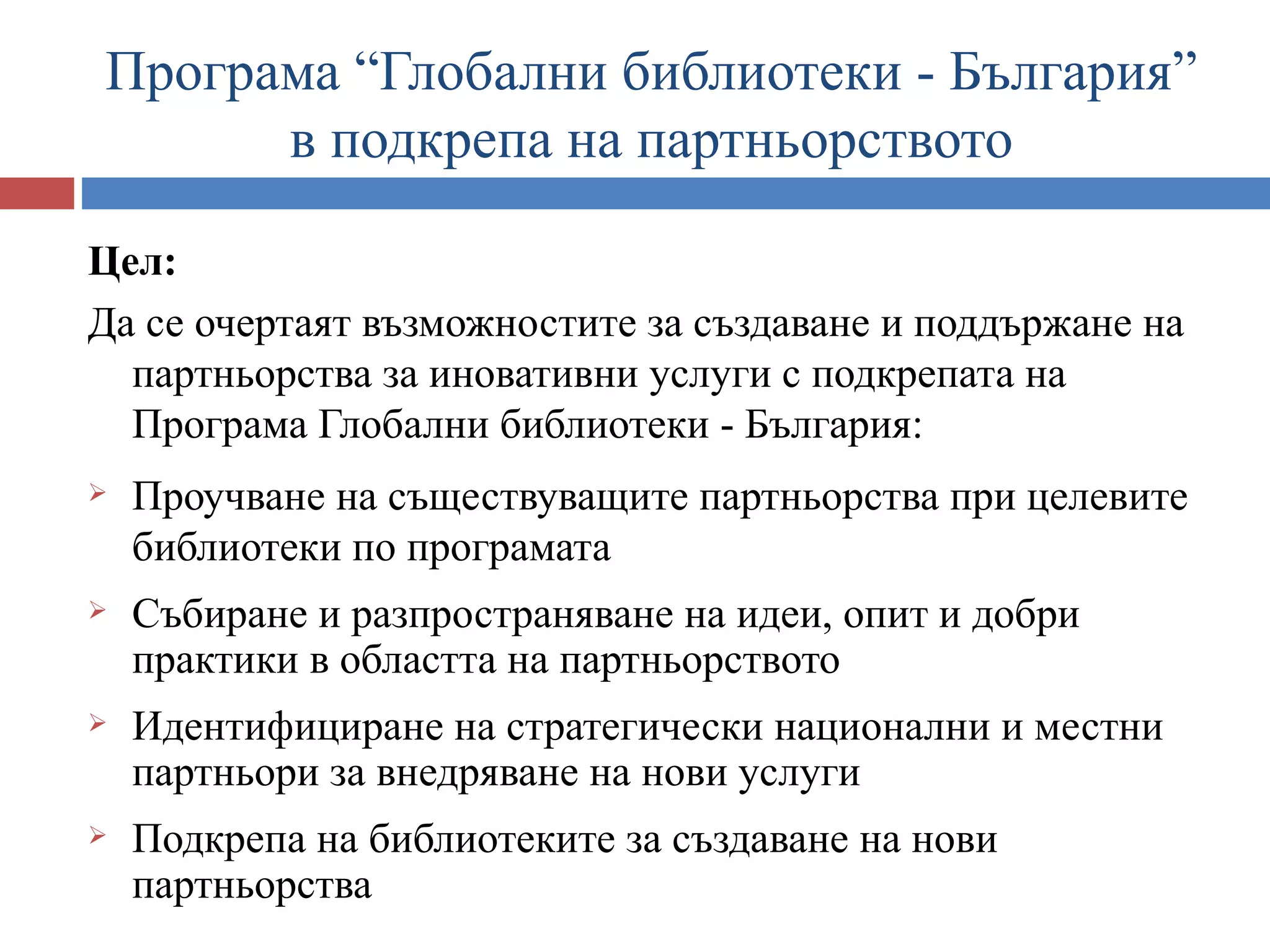 Програма “Глобални библиотеки - България”
      в подкрепа на партньорството

Цел:
Да се очертаят възможностите за създаване и поддържане на
  партньорства за иновативни услуги с подкрепата на
  Програма Глобални библиотеки - България:
   Проучване на съществуващите партньорства при целевите
    библиотеки по програмата
   Събиране и разпространяване на идеи, опит и добри
    практики в областта на партньорството
   Идентифициране на стратегически национални и местни
    партньори за внедряване на нови услуги
   Подкрепа на библиотеките за създаване на нови
    партньорства
 