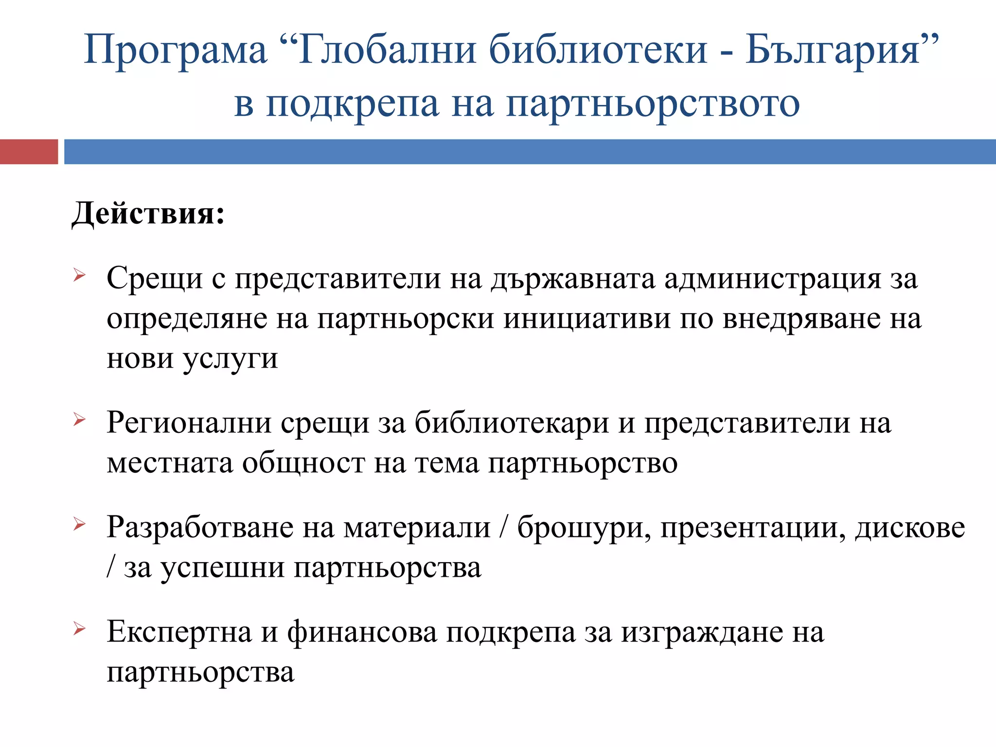 Програма “Глобални библиотеки - България”
      в подкрепа на партньорството

Действия:
   Срещи с представители на държавната администрация за
    определяне на партньорски инициативи по внедряване на
    нови услуги
   Регионални срещи за библиотекари и представители на
    местната общност на тема партньорство
   Разработване на материали / брошури, презентации, дискове
    / за успешни партньорства
   Експертна и финансова подкрепа за изграждане на
    партньорства
 