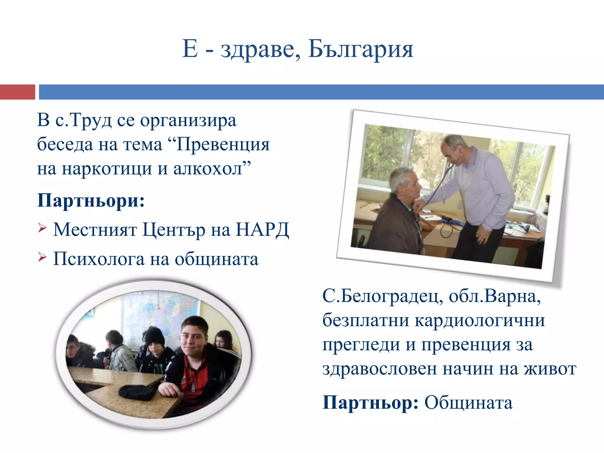 Е - здраве, България

В с.Труд се организира
беседа на тема “Превенция
на наркотици и алкохол”
Партньори:
 Местният Център на НАРД

 Психолога на общината

                            С.Белоградец, обл.Варна,
                            безплатни кардиологични
                            прегледи и превенция за
                            здравословен начин на живот
                            Партньор: Общината
 