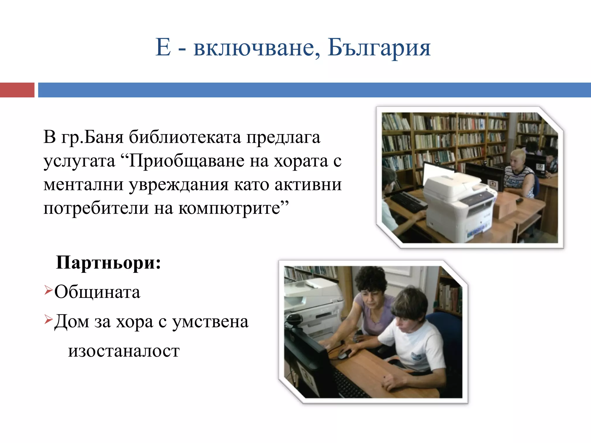Е - включване, България


В гр.Баня библиотеката предлага
услугата “Приобщаване на хората с
ментални увреждания като активни
потребители на компютрите”

 Партньори:
Общината

Дом за хора с умствена

  изостаналост
 