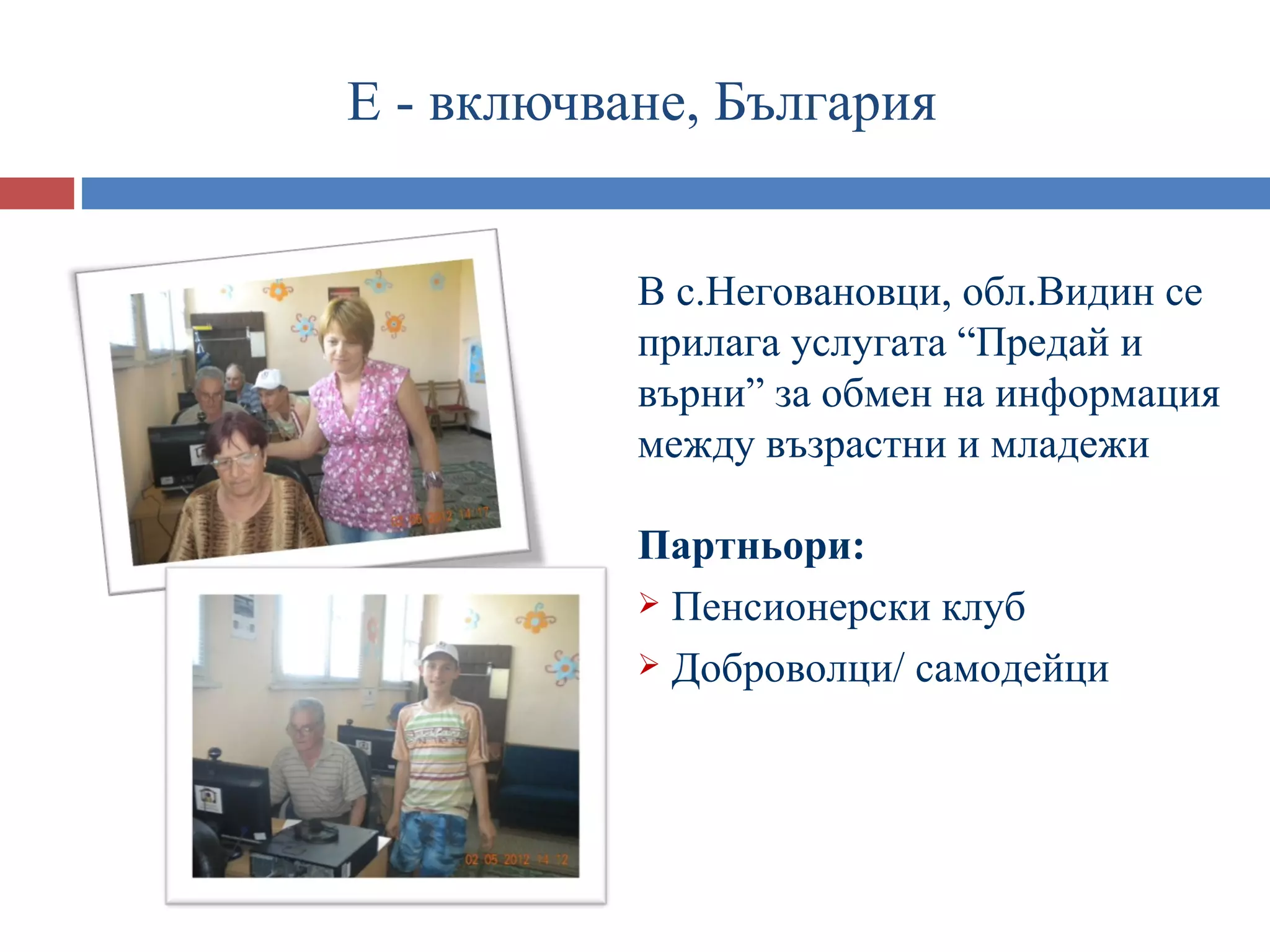 Е - включване, България


           В с.Неговановци, обл.Видин се
           прилага услугата “Предай и
           върни” за обмен на информация
           между възрастни и младежи

           Партньори:
            Пенсионерски клуб

            Доброволци/ самодейци
 