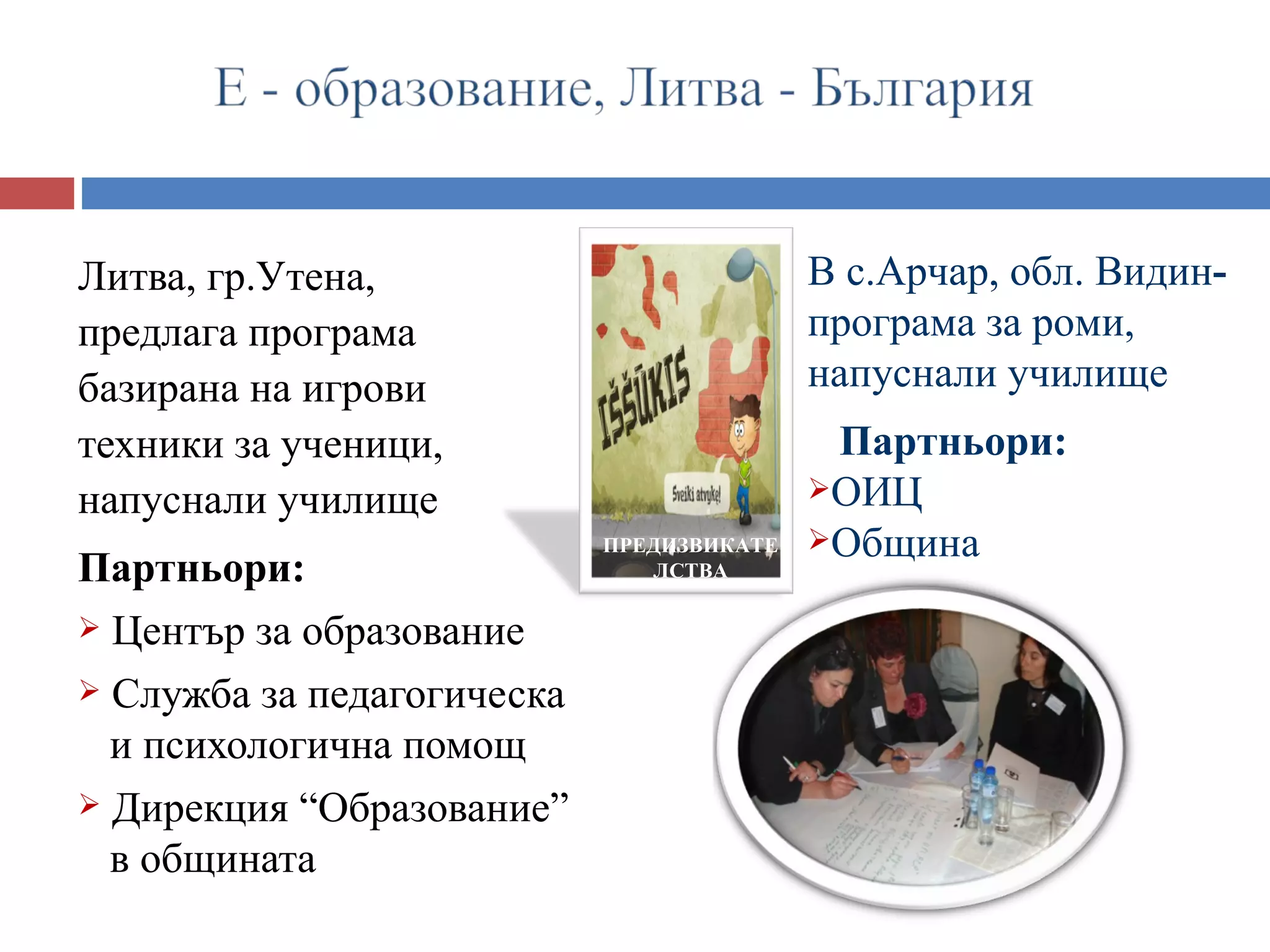 Литва, гр.Утена,                           В с.Арчар, обл. Видин-
предлага програма                          програма за роми,
базирана на игрови                         напуснали училище
техники за ученици,                         Партньори:
напуснали училище                          ОИЦ
                            ПРЕДИЗВИКАТЕ   Община
Партньори:                     ЛСТВА

 Център за образование

 Служба за педагогическа
  и психологична помощ
 Дирекция “Образование”
  в общината
 