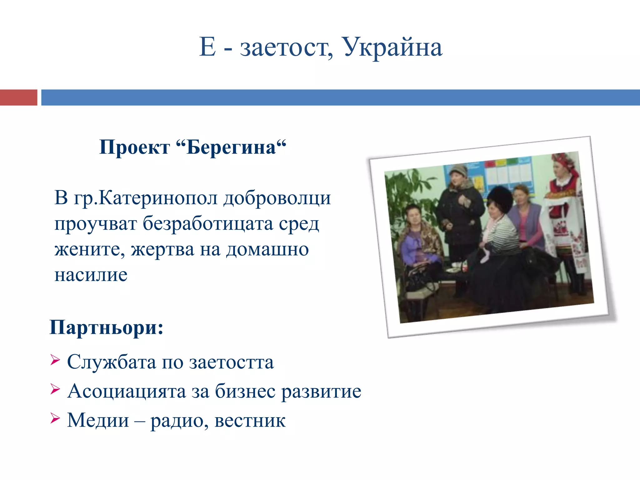 Е - заетост, Украйна


     Проект “Берегина“

В гр.Катеринопол доброволци
проучват безработицата сред
жените, жертва на домашно
насилие

Партньори:
 Службата по заетостта
 Асоциацията за бизнес развитие
 Медии – радио, вестник
 
