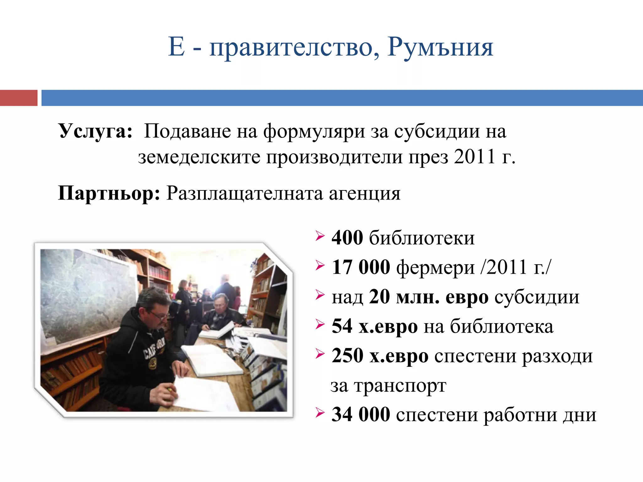 Е - правителство, Румъния

Услуга:- Подаване на формуляри за субсидии на
    Е правителство РУМЪНИЯЕеЕ
       земеделските производители през 2011 г.
Партньор: Разплащателната агенция
                         400 библиотеки
                         17 000 фермери /2011 г./
                         над 20 млн. евро субсидии
                         54 х.евро на библиотека
                         250 х.евро спестени разходи

                          за транспорт
                         34 000 спестени работни дни
 