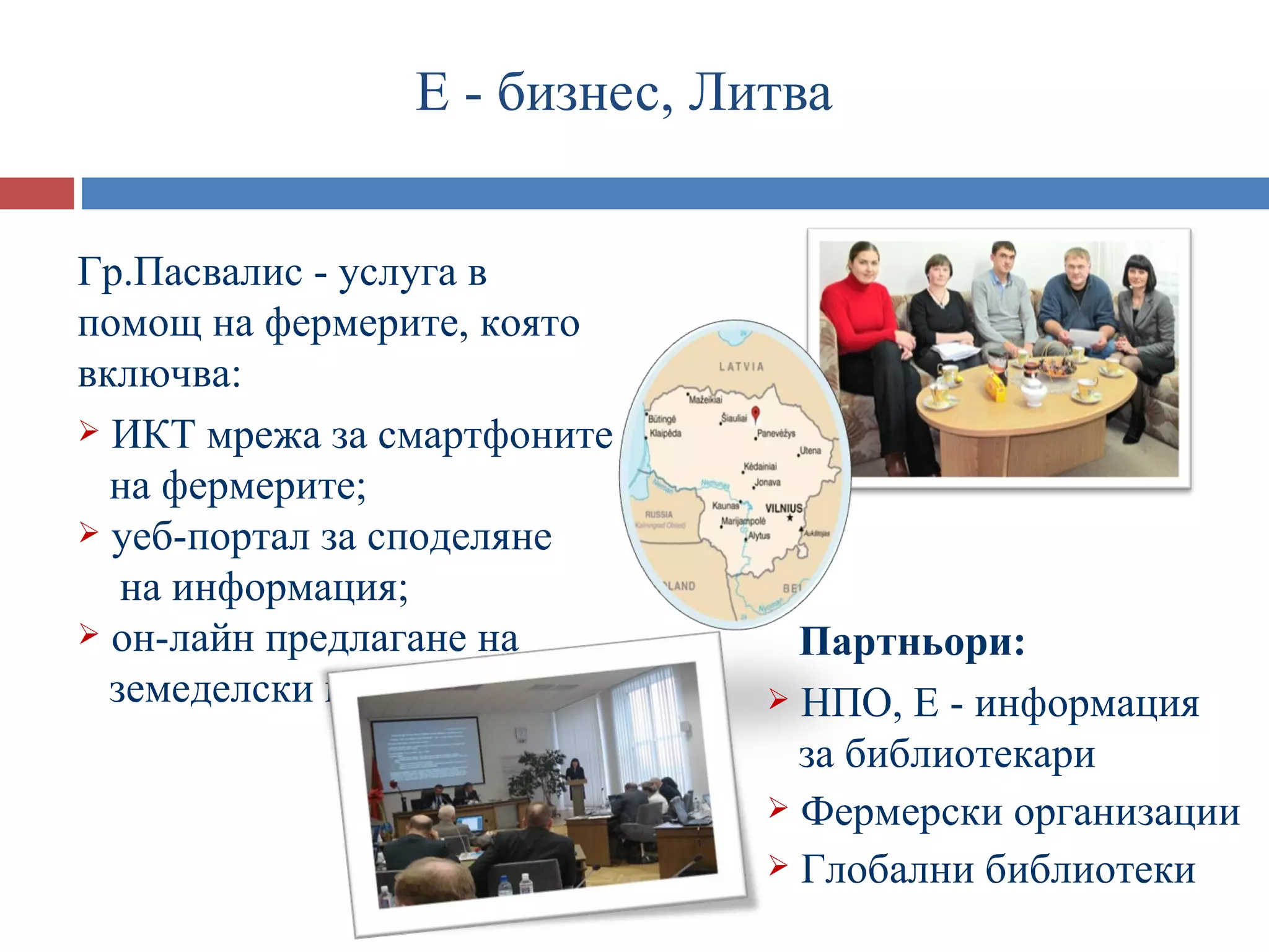 Е - бизнес, Литва


Гр.Пасвалис - услуга в
помощ на фермерите, която
включва:
 ИКТ мрежа за смартфоните
  на фермерите;
 уеб-портал за споделяне
   на информация;
 он-лайн предлагане на         Партньори:
  земеделски продукти          НПО, Е - информация
                                за библиотекари
                               Фермерски организации
                               Глобални библиотеки
 