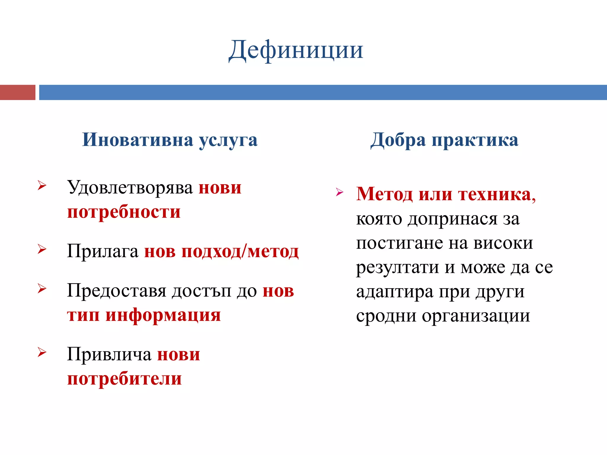 Дефиниции


     Иновативна услуга              Добра практика

   Удовлетворява нови            Метод или техника,
    потребности                    която допринася за
   Прилага нов подход/метод       постигане на високи
                                   резултати и може да се
   Предоставя достъп до нов       адаптира при други
    тип информация                 сродни организации
   Привлича нови
    потребители
 