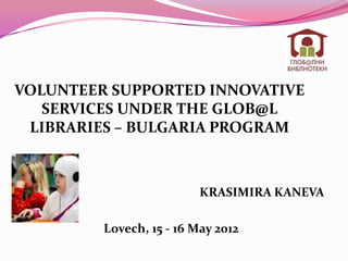 VOLUNTEER SUPPORTED INNOVATIVE
   SERVICES UNDER THE GLOB@L
 LIBRARIES – BULGARIA PROGRAM



                          KRASIMIRA KANEVA

         Lovech, 15 - 16 May 2012
 