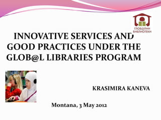 INNOVATIVE SERVICES AND
GOOD PRACTICES UNDER THE
GLOB@L LIBRARIES PROGRAM


                     KRASIMIRA KANEVA

        Montana, 3 May 2012
 