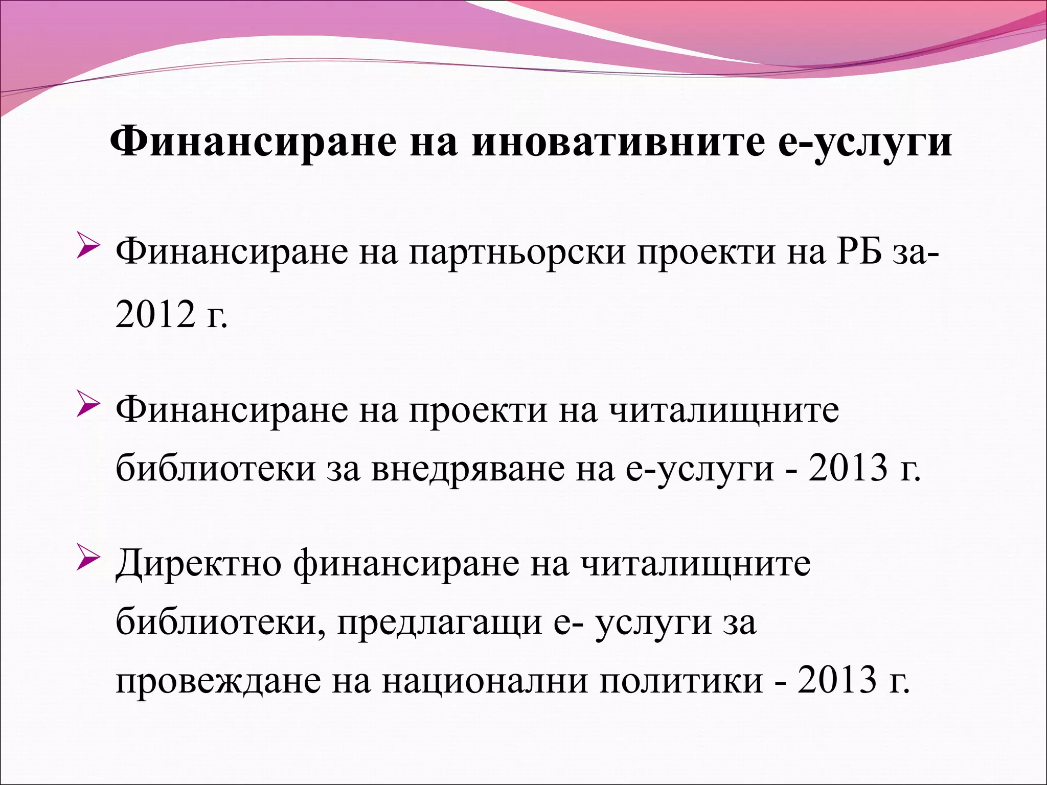 Финансиране на иновативните е-услуги

 Финансиране на партньорски проекти на РБ за-
  2012 г.

 Финансиране на проекти на читалищните
  библиотеки за внедряване на е-услуги - 2013 г.

 Директно финансиране на читалищните
  библиотеки, предлагащи е- услуги за
  провеждане на национални политики - 2013 г.
 