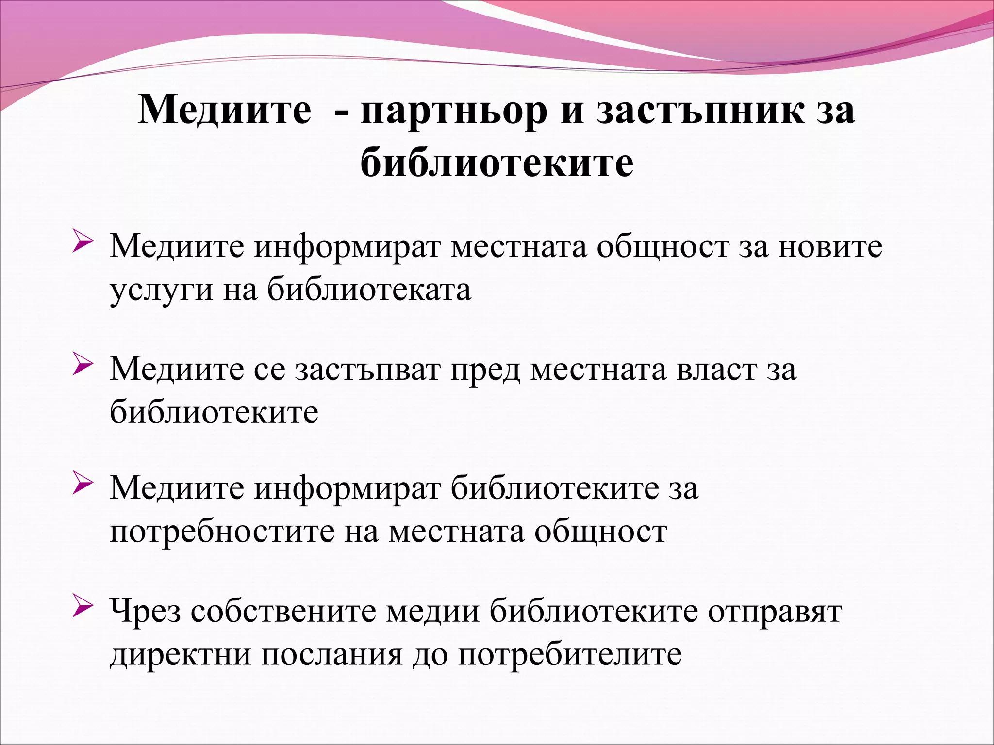 Медиите - партньор и застъпник за
              библиотеките
 Медиите информират местната общност за новите
  услуги на библиотеката

 Медиите се застъпват пред местната власт за
  библиотеките

 Медиите информират библиотеките за
  потребностите на местната общност

 Чрез собствените медии библиотеките отправят
  директни послания до потребителите
 