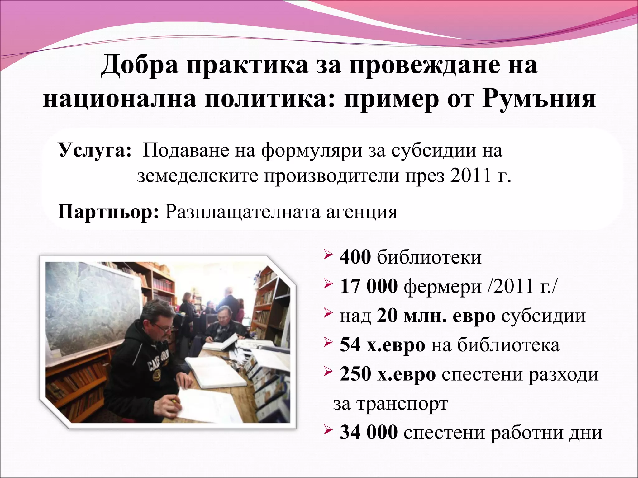 Добра практика за провеждане на
национална политика: пример от Румъния
 Услуга: Подаване на формуляри за субсидии на
        земеделските производители през 2011 г.
 Партньор: Разплащателната агенция
                            400 библиотеки
                            17 000 фермери /2011 г./
                            над 20 млн. евро субсидии
                            54 х.евро на библиотека
                            250 х.евро спестени разходи

                            за транспорт
                            34 000 спестени работни дни
 