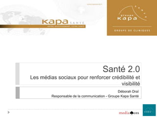 Santé 2.0Les médias sociaux pour renforcer crédibilité et visibilité Déborah Draï Responsable de la communication - Groupe Kapa Santé 