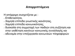 Απορριπτόμενα
Η απόρριψη συσχετίζεται με :
 Επιθετικότητα,
 Χαμηλά επίπεδα γνωστικής ικανότητας,
 Χαμηλά επίπεδα κοινωνικότητας,
 δυσκολία στη συμμετοχή των παιδιών στη συζήτηση και
στην υιοθέτηση κανόνων κοινωνικής συναλλαγής και
 αδυναμία στην επεξεργασία κοινωνικών πληροφοριών
 