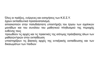 Όλες οι πράξεις, ενέργειες και εισηγήσεις των Κ.Ε.Σ.Υ.
έχουν εκπαιδευτικό προσανατολισμό,
αποσκοπούν στην πολυδιάστατη υποστήριξη του έργου των σχολικών
μονάδων και του συνόλου του μαθητικού πληθυσμού της περιοχής
ευθύνης τους
προωθούν τις αρχές και τις πρακτικές της ισότιμης πρόσβασης όλων των
μαθητών/τριών στην εκπαίδευση
υποστηρίζουν τις βασικές αρχές της ενταξιακής εκπαίδευσης και των
δικαιωμάτων των παιδιών
 