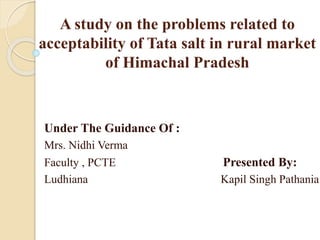 A study on the problems related to
acceptability of Tata salt in rural market
of Himachal Pradesh
Under The Guidance Of :
Mrs. Nidhi Verma
Faculty , PCTE Presented By:
Ludhiana Kapil Singh Pathania
 