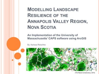 MODELLING LANDSCAPE
RESILIENCE OF THE
ANNAPOLIS VALLEY REGION,
NOVA SCOTIA
An Implementation of the University of
Massachusetts’ CAPS software using ArcGIS
By: Karissa Reischke
(The Nature Conservancy, 2010)
 