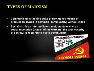 TYPES OF MARXISM
• Communism: is the end state of having key means of
production owned in common (communally) without class
• Socialism: is an intermediate transition state where a
social revolution (that is, of the workers, the vast majority
of society) is required to get to communism.
 