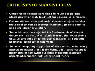CRITICISMS OF MARXIST IDEAS
• Criticisms of Marxism have come from various political
ideologies which include ethical and economical criticisms.
• Democratic socialists and social democrats reject the idea
that socialism can be accomplished through class conflict
and a proletarian revolution.
• Some thinkers have rejected the fundamentals of Marxist
theory, such as historical materialism and the labour theory
of value, and gone on to criticise capitalism - and support
socialism - using other arguments.
• Some contemporary supporters of Marxism argue that many
aspects of Marxist thought are viable, but that the corpus is
incomplete or somewhat out-dated in regards to certain
aspects of economic, political or social theory.
 