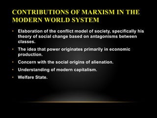 CONTRIBUTIONS OF MARXISM IN THE
MODERN WORLD SYSTEM
• Elaboration of the conflict model of society, specifically his
theory of social change based on antagonisms between
classes.
• The idea that power originates primarily in economic
production.
• Concern with the social origins of alienation.
• Understanding of modern capitalism.
• Welfare State.
 
